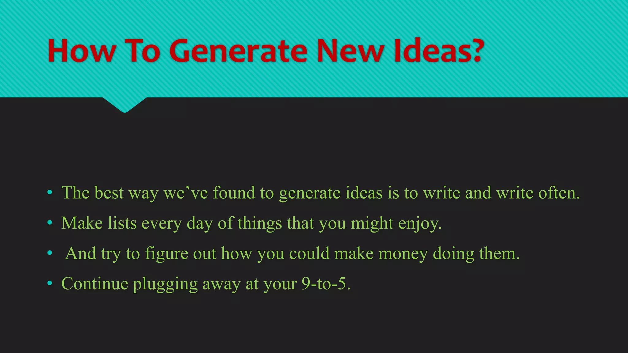 How To Generate New Ideas?
• The best way we’ve found to generate ideas is to write and write often.
• Make lists every day of things that you might enjoy.
• And try to figure out how you could make money doing them.
• Continue plugging away at your 9-to-5.
 
