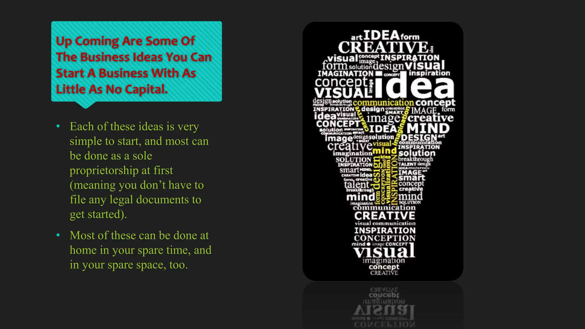 Up Coming Are Some Of
The Business Ideas You Can
Start A Business With As
Little As No Capital.
• Each of these ideas is very
simple to start, and most can
be done as a sole
proprietorship at first
(meaning you don’t have to
file any legal documents to
get started).
• Most of these can be done at
home in your spare time, and
in your spare space, too.
 