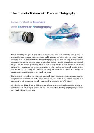 How to Start a Business with Footwear Photography.
Online shopping has gained popularity in recent years and it is increasing day by day. A
major difference between online shopping and traditional shopping is in the case of online
shopping, it is not possible to touch the product physically. So there are only two options for
customers to make the decision for purchasing that product- product descriptions and product
images. For this reason, publishing multiple, high-quality images of each product is the main
priority for e-commerce site owners. According to eBay, a clear and detailed product image
can boost up it’s a sale by 2%. Amazon and eBay have features to upload 9-12 images of
each product, some images are very much important.
For achieving this goal, e-commerce owners need expert product photographers and graphic
designers who can shoot and edit product photos. So, let's focus on our article headline. We
are talking about product photography business. Our product focus is "footwear".
So what do you think? Is it a cool idea to start a footwear photography business for helping e-
commerce sites and bringing benefit for the both ends? Here we are going to give you some
tips which will surely help you.
 