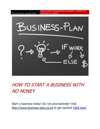 HOW TO START A BUSINESS WITH NO MONEY - 3 EXPERT TIPS
If you fail to plan, you plan to fail!   FOR START UP SUCCESS!




HOW TO START A BUSINESS WITH
NO MONEY

Start a business today! Do not procrastinate! Visit
http://www.business-plan.co.za to get started! Click here
 
