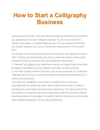 How to Start a Calligraphy
Business
I presume you know a little more about tracing the base line and drawing the nib latter if
you are seeking how to start a calligraphy business. You do not have to be Paul
Antonio, Laura Hooper, or Lindsey Bugbee just yet. If you are curious as to who they
are, Google “calligraphy blog” and you will see their blogs/business in the top ranks.
BUT!
You probably wouldn’t mind being like them and owning your own calligraphy business
either. So before you start foaming at the mouth to draw built up letters, there are two
starting points that you can jump into for this hobby that makes money:
1. Tried and True. Ductus is your middle name, and you are ready to show the world all
the elegant masterpieces you have created or will create. Let start a business.
2. You had to “google” several of the words in the last few paragraphs. It is ok because
calligraphy will never die out, and there is a need for outstanding individuals like you to
continue the long tradition.
If you are new to calligraphy or just starting, it is essential for you to become
comfortable with the steady hand. What I mean is take the time to learn a variety of
techniques. Do not be afraid to push past your comfort zone. This advice is also for the
tried and true. Your business will grow to a point that you will have a customer request
something a little out of your league. It is better to take the time to learn now, then trying
while meeting the demands of all your other loyal followers.
 