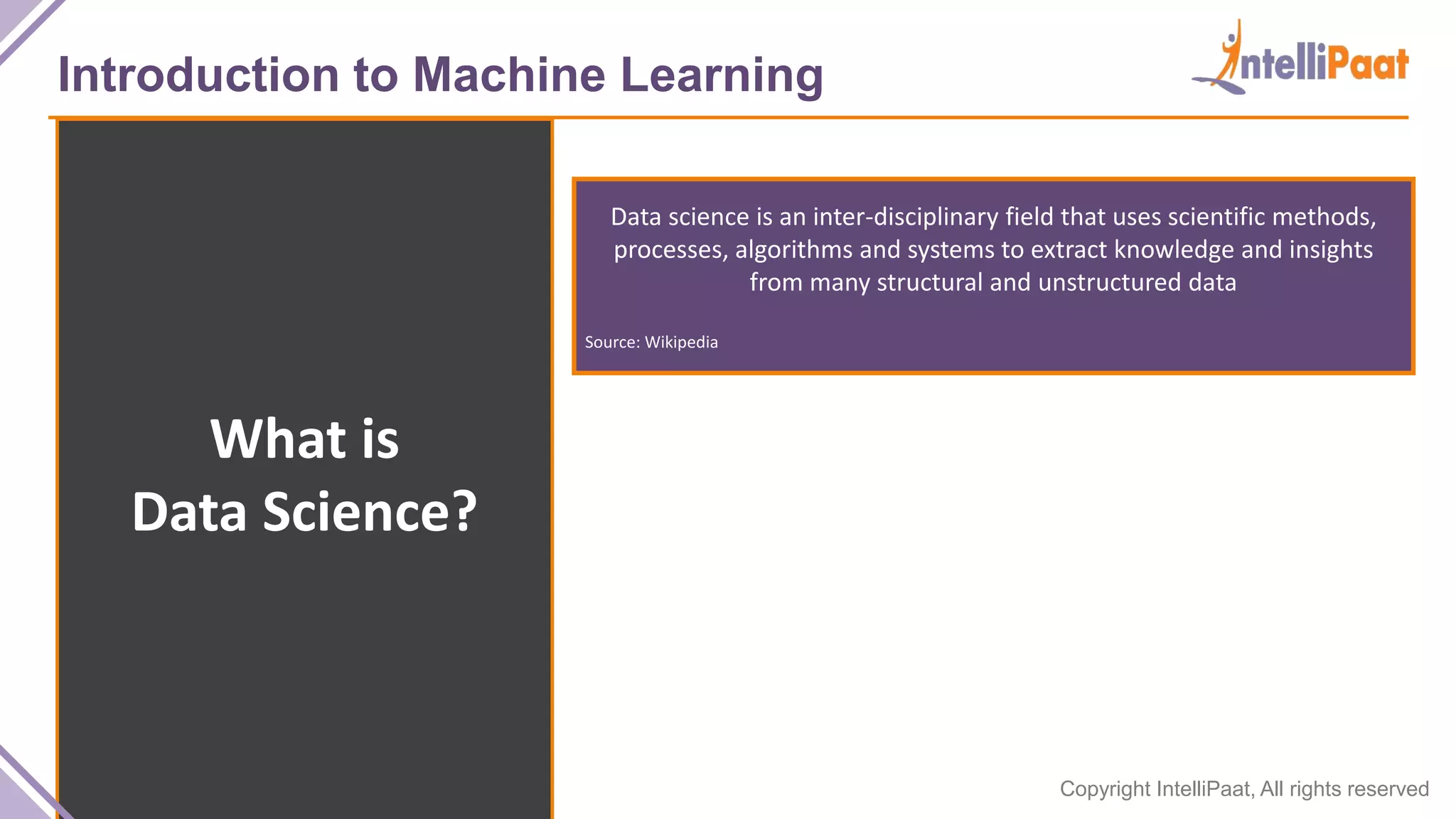 Copyright IntelliPaat, All rights reserved
Introduction to Machine Learning
What is
Data Science?
Data science is an inter-disciplinary field that uses scientific methods,
processes, algorithms and systems to extract knowledge and insights
from many structural and unstructured data
Source: Wikipedia
 