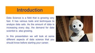 Introduction
Data Science is a field that is growing very
fast. It has various tools and techniques to
analyze data sets. As the amount of data is
increasing every day, the demand for data
scientist is also growing.
In this presentation we will look at some
different aspects of data science that you
should know before starting your career.
 