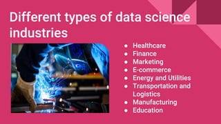 Different types of data science
industries
● Healthcare
● Finance
● Marketing
● E-commerce
● Energy and Utilities
● Transportation and
Logistics
● Manufacturing
● Education
 