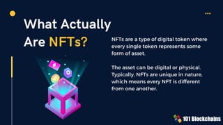 What Actually
Are NFTs? NFTs are a type of digital token where
every single token represents some
form of asset.
The asset can be digital or physical.
Typically, NFTs are unique in nature,
which means every NFT is different
from one another.
 