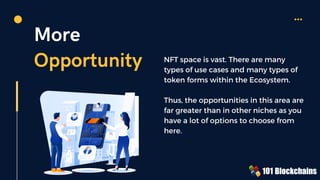 More
Opportunity NFT space is vast. There are many
types of use cases and many types of
token forms within the Ecosystem.
Thus, the opportunities in this area are
far greater than in other niches as you
have a lot of options to choose from
here.
 