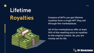 Lifetime
Royalties Creators of NFTs can get lifetime
royalties from a single NFT they sell
through the marketplaces.
All of the marketplaces offer at least
10% of the reselling price as royalties
to the original creator. So, you are
mostly set for life.
 