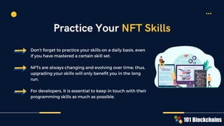 Don’t forget to practice your skills on a daily basis, even
if you have mastered a certain skill set.
NFTs are always changing and evolving over time; thus,
upgrading your skills will only benefit you in the long
run.
For developers, it is essential to keep in touch with their
programming skills as much as possible.
Practice Your NFT Skills
 