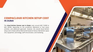 COMPACLOUD KITCHEN SETUP COST
The cloud kitchen license cost in Dubai costs around AED 10,000 to
AED 28,000, depending on the jurisdiction (Mainland or Free zone),
activities, and additional approvals. However, the overall cloud kitchen
setup cost in Dubai will be determined based on factors like kitchen space
rent, equipment, technology, staff remuneration, and marketing.
IN DUBAI
 