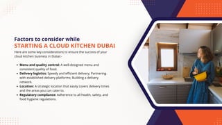 Factors to consider while
Here are some key considerations to ensure the success of your
cloud kitchen business in Dubai:-
Menu and quality control: A well-designed menu and
consistent quality of food.
Delivery logistics: Speedy and efficient delivery; Partnering
with established delivery platforms; Building a delivery
network.
Location: A strategic location that easily covers delivery times
and the areas you can cater to.
Regulatory compliance: Adherence to all health, safety, and
food hygiene regulations.
STARTING A CLOUD KITCHEN DUBAI
 