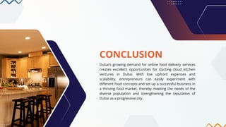 CONCLUSION
Dubai’s growing demand for online food delivery services
creates excellent opportunities for starting cloud kitchen
ventures in Dubai. With low upfront expenses and
scalability, entrepreneurs can easily experiment with
different food concepts and set up a successful business in
a thriving food market, thereby meeting the needs of the
diverse population and strengthening the reputation of
Dubai as a progressive city.
 