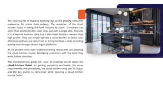 The food market of Dubai is booming due to the growing consumer
preference for online food delivery. The revolution of the cloud
kitchen Dubai is taking the food industry by storm. Customers can
order their preferred dish in no time, just with a single click. Not only
is it a low-risk business idea, but it also helps business owners reap
high profits. They can simply operate a cloud kitchen in Dubai cost-
effectively without any storefront or dining facilities, rather providing
quality food through various digital platforms.
At the present time, even traditional dining restaurants are adopting
the cloud kitchen model, facilitating customers with the food they
want at their doorstep.
This comprehensive guide will cover all essential details about the
cloud kitchen Dubai, its gaining popularity worldwide, the setup
requirements and procedures, the cloud kitchen setup cost in Dubai,
and the key points to remember while securing a cloud kitchen
license Dubai.
 
