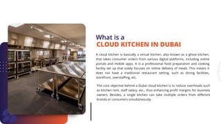 What is a
A cloud kitchen is basically a virtual kitchen, also known as a ghost kitchen,
that takes consumer orders from various digital platforms, including online
portals and mobile apps. It is a professional food preparation and cooking
facility set up that solely focuses on online delivery of meals. This means it
does not have a traditional restaurant setting, such as dining facilities,
storefront, overstaffing, etc.
CLOUD KITCHEN IN DUBAI
The core objective behind a Dubai cloud kitchen is to reduce overheads such
as kitchen rent, staff salary, etc., thus enhancing profit margins for business
owners. Besides, a single kitchen can take multiple orders from different
brands or consumers simultaneously.
 