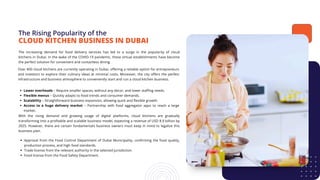 The Rising Popularity of the
The increasing demand for food delivery services has led to a surge in the popularity of cloud
kitchens in Dubai. In the wake of the COVID-19 pandemic, these virtual establishments have become
the perfect solution for convenient and contactless dining.
CLOUD KITCHEN BUSINESS IN DUBAI
Over 400 cloud kitchens are currently operating in Dubai, offering a reliable option for entrepreneurs
and investors to explore their culinary ideas at minimal costs. Moreover, the city offers the perfect
infrastructure and business atmosphere to conveniently start and run a cloud kitchen business.
Lower overheads – Require smaller spaces, without any decor, and lower staffing needs.
Flexible menus – Quickly adapts to food trends and consumer demands.
Scalability – Straightforward business expansion, allowing quick and flexible growth.
Access to a huge delivery market – Partnership with food aggregator apps to reach a large
market.
With the rising demand and growing usage of digital platforms, cloud kitchens are gradually
transforming into a profitable and scalable business model, expecting a revenue of USD 8.9 billion by
2025. However, there are certain fundamentals business owners must keep in mind to legalize this
business plan.
Approval from the Food Control Department of Dubai Municipality, confirming the food quality,
production process, and high food standards.
Trade license from the relevant authority in the selected jurisdiction.
Food license from the Food Safety Department.
 