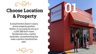 Choose Location
& Property
01
A cloud kitchen doesn’t need a
prime property position.
Rather, it can easily be set up in
a 250-300 Sq Ft room.
Residential areas, market
backsides, unused parking lots
make a perfect cloud kitchen
spot.
 