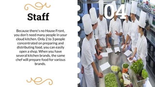 Staff
Because there’s no House Front,
you don’t need many people in your
cloud kitchen. Only 2 to 3 people
concentrated on preparing and
distributing food, you can easily
open a shop. When you have
several kitchen brands, the same
chef will prepare food for various
brands.
04
 
