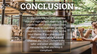 CONCLUSION
As the cloud kitchens involve low
risk and high benefit, therefore, one
should be alert to the competition
ahead so as to make the profits. A
cloud kitchen will definitely be the
next theme. If you plan to grow
your company or start a food
channel, the cloud kitchen is the
safer and wiser alternative
considering that you keep it
compliant.
 