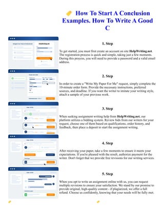 🏷️How To Start A Conclusion
Examples. How To Write A Good
C
1. Step
To get started, you must first create an account on site HelpWriting.net.
The registration process is quick and simple, taking just a few moments.
During this process, you will need to provide a password and a valid email
address.
2. Step
In order to create a "Write My Paper For Me" request, simply complete the
10-minute order form. Provide the necessary instructions, preferred
sources, and deadline. If you want the writer to imitate your writing style,
attach a sample of your previous work.
3. Step
When seeking assignment writing help from HelpWriting.net, our
platform utilizes a bidding system. Review bids from our writers for your
request, choose one of them based on qualifications, order history, and
feedback, then place a deposit to start the assignment writing.
4. Step
After receiving your paper, take a few moments to ensure it meets your
expectations. If you're pleased with the result, authorize payment for the
writer. Don't forget that we provide free revisions for our writing services.
5. Step
When you opt to write an assignment online with us, you can request
multiple revisions to ensure your satisfaction. We stand by our promise to
provide original, high-quality content - if plagiarized, we offer a full
refund. Choose us confidently, knowing that your needs will be fully met.
🏷️How To Start A Conclusion Examples. How To Write A Good C 🏷️How To Start A Conclusion Examples.
How To Write A Good C
 