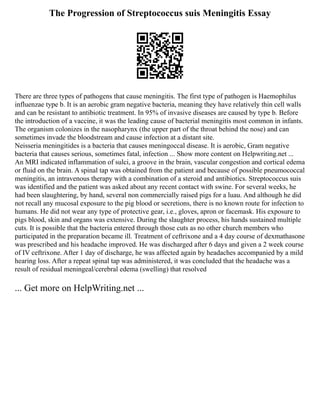 The Progression of Streptococcus suis Meningitis Essay
There are three types of pathogens that cause meningitis. The first type of pathogen is Haemophilus
influenzae type b. It is an aerobic gram negative bacteria, meaning they have relatively thin cell walls
and can be resistant to antibiotic treatment. In 95% of invasive diseases are caused by type b. Before
the introduction of a vaccine, it was the leading cause of bacterial meningitis most common in infants.
The organism colonizes in the nasopharynx (the upper part of the throat behind the nose) and can
sometimes invade the bloodstream and cause infection at a distant site.
Neisseria meningitides is a bacteria that causes meningoccal disease. It is aerobic, Gram negative
bacteria that causes serious, sometimes fatal, infection ... Show more content on Helpwriting.net ...
An MRI indicated inflammation of sulci, a groove in the brain, vascular congestion and cortical edema
or fluid on the brain. A spinal tap was obtained from the patient and because of possible pneumococcal
meningitis, an intravenous therapy with a combination of a steroid and antibiotics. Streptococcus suis
was identified and the patient was asked about any recent contact with swine. For several weeks, he
had been slaughtering, by hand, several non commercially raised pigs for a luau. And although he did
not recall any mucosal exposure to the pig blood or secretions, there is no known route for infection to
humans. He did not wear any type of protective gear, i.e., gloves, apron or facemask. His exposure to
pigs blood, skin and organs was extensive. During the slaughter process, his hands sustained multiple
cuts. It is possible that the bacteria entered through those cuts as no other church members who
participated in the preparation became ill. Treatment of ceftrixone and a 4 day course of dexmathasone
was prescribed and his headache improved. He was discharged after 6 days and given a 2 week course
of IV ceftrixone. After 1 day of discharge, he was affected again by headaches accompanied by a mild
hearing loss. After a repeat spinal tap was administered, it was concluded that the headache was a
result of residual meningeal/cerebral edema (swelling) that resolved
... Get more on HelpWriting.net ...
 