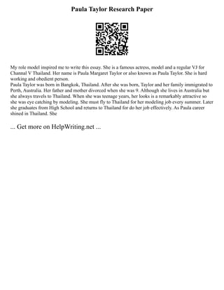 Paula Taylor Research Paper
My role model inspired me to write this essay. She is a famous actress, model and a regular VJ for
Channal V Thailand. Her name is Paula Margaret Taylor or also known as Paula Taylor. She is hard
working and obedient person.
Paula Taylor was born in Bangkok, Thailand. After she was born, Taylor and her family immigrated to
Perth, Australia. Her father and mother divorced when she was 9. Although she lives in Australia but
she always travels to Thailand. When she was teenage years, her looks is a remarkably attractive so
she was eye catching by modeling. She must fly to Thailand for her modeling job every summer. Later
she graduates from High School and returns to Thailand for do her job effectively. As Paula career
shined in Thailand. She
... Get more on HelpWriting.net ...
 