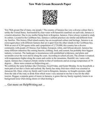 Yow Wah Gwaan Research Paper
Yow Wah gwaan Out of many, one people ! The country of Jamaica has very a diverse culture that is
unlike the United States. Surrounded by clear water with beautiful coastlines on each side, Jamaica is
a tourist attraction. Due to my mother being born in Kingston, Jamaica, I have always wanted to study
its culture. Located in the Caribbean Sea, Jamaica s cultural practices are similar and different from
my families. This history filled island country has an exceptional culture and heritage. Jamaica is an
extravagant place with different features that set it apart from the other islands in the Caribbean Sea.
With an area of 4,244 square miles and a population of 2,729,000, this country has a diverse
community with people of Chinese, East Indian, European, white, and African descent. Jamaica has
many different industries like mining bauxite, clothing, food, and cement, but probably their biggest
industry is tourism. The landscape is mountainous with uninhabited wilderness, and plains and
savannahs cover the west and lie along the coast. According to school.ed.com, The climate is tropical,
with temperatures higher along the coasts and cooler in the mountains. Rainfall, too, varies with
region. Jamaica has a tropical climate similar to that of rainforests and an average temperature of 79
degrees ... Show more content on Helpwriting.net ...
We celebrate the same holidays like Christmas, Good Friday, and Easter Monday. In my household, a
main part of our diet is fruits and seafood. My family has many fruit trees which was essential in
Jamaican life. Once, when my family and I went to Kingston, Jamaica, we bought coconuts, right
from the side of the road, to drink from which wasn t very unusual to me but it was for the other
tourists. Reggae, a popular genre of music in Jamaica, is genre that my family regularly listens to as
background noise when doing chores or when hosting a
... Get more on HelpWriting.net ...
 
