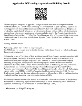 Application Of Planning Approval And Building Permit
Since the proposal is required to apply for a change of use on land, from dwelling to a food and
entertainment area, the Local Council of the City of Cockburn needs to grant a planning approval and
building permit is to be issued before any use and construction work are to commence. The proposal
of a dwelling area to be redeveloped as a new tavern or restaurant with an outdoor entertainment area
requires being in the correct zone to avoid being deemed of refusal by the Council. According to the
Town Planning Scheme No. 3 (TPS 3) of the City of Cockburn (City of Cockburn 2014), the permitted
zones found on the Scheme map are to be in the Regional Centre, District Centre, and Light and
Service Centre.
Planning Approval Process
A planning ... Show more content on Helpwriting.net ...
The MRS Form 1 is a request form to start development for the Local Council to evaluate and inspect
the proposed development.
Additionally, a copy of Certificate of Title with Diagram and Strata Plans are also to be submitted with
the approval form. These could be acquired through the Landgate website of the Government of
Western Australia (www.landgate.wa.gov.au). The Certificate of Title distinguishes the property
ownership, survey plans, and any notices and warnings against the title (West Australian Land
Information Authority 2015). A Strata Plan covers the sketches of the building, lot sizes, title details,
unit entitlement and common property, and any notices and warnings over the property (West
Australian Land Information Authority 2015). It would be easiest to order online through the Landgate
website with a cost of $24 for both (West Australian Land Information Authority 2015). The only
details needed to order are: the street address, lot number, or title number, a debit or credit card, and an
email address (West Australian Land Information Authority 2015).
Another requirement is a full written account, which includes a detailed development of the proposed
development of the building, a justification of the change of use on the building, and a compliance
agreement with the City of Cockburn TPS 3, Residential Design Codes,
... Get more on HelpWriting.net ...
 