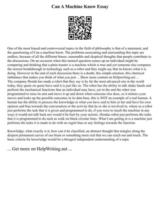 Can A Machine Know Essay
One of the most biased and controversial topics in the field of philosophy is that of a statement, and
the questioning of Can a machine know. The problems associating and surrounding this topic are
endless, because of all the different biases, reasonable and skeptical thoughts that people contribute to
the discussions. On an occasion when this turmoil question comes up an individual might be
comparing and thinking that a plain toaster is a machine which is true and yet someone else compares
the newest breakthrough in technology such as a robot and they might say that its knows what it is
doing. However in the end of each discussion there is a doubt, this simple emotion, this chemical
imbalance that makes you think of what you just ... Show more content on Helpwriting.net ...
The company Honda has made a robot that they say is by far the most advanced one in the world
today, they quote on quote have said it is just like us. The robot has the ability to talk shake hands and
perform the mechanical functions that an individual may have, yet in the end the robot was
programmed to raise its arm and move it up and down when someone else does, so it mimics your
moves and looks up the possible outcomes in its data base, this is NOT an example of a real human. A
human has the ability to process the knowledge or what you have said to him or her and have his own
opinion and bias towards the conversation or the activity that he or she is involved in, where as a robot
just performs the task that it is given and programmed to do, if you were to insult the machine in any
ways it would not talk back nor would it be hurt by your actions. Hondas robot just performs the tasks
that it is programmed to do such as walk on black circular lines. What I am getting at is a machine just
performs the tasks it is made to do with no regret bias or any feelings towards the function.
Knowledge, what exactly is it, how can it be classified, an abstract thought that mingles along the
deepest permanent curves of our brain or something more real that we can reach out and touch. The
basic criteria for knowledge would be a thougral independent understanding of a topic
... Get more on HelpWriting.net ...
 