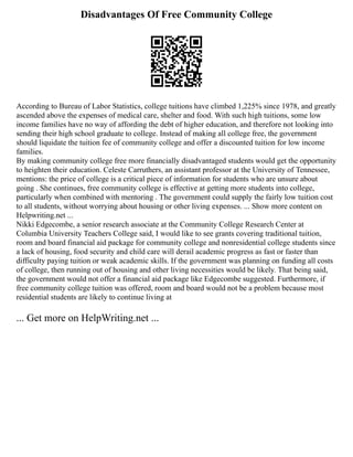 Disadvantages Of Free Community College
According to Bureau of Labor Statistics, college tuitions have climbed 1,225% since 1978, and greatly
ascended above the expenses of medical care, shelter and food. With such high tuitions, some low
income families have no way of affording the debt of higher education, and therefore not looking into
sending their high school graduate to college. Instead of making all college free, the government
should liquidate the tuition fee of community college and offer a discounted tuition for low income
families.
By making community college free more financially disadvantaged students would get the opportunity
to heighten their education. Celeste Carruthers, an assistant professor at the University of Tennessee,
mentions: the price of college is a critical piece of information for students who are unsure about
going . She continues, free community college is effective at getting more students into college,
particularly when combined with mentoring . The government could supply the fairly low tuition cost
to all students, without worrying about housing or other living expenses. ... Show more content on
Helpwriting.net ...
Nikki Edgecombe, a senior research associate at the Community College Research Center at
Columbia University Teachers College said, I would like to see grants covering traditional tuition,
room and board financial aid package for community college and nonresidential college students since
a lack of housing, food security and child care will derail academic progress as fast or faster than
difficulty paying tuition or weak academic skills. If the government was planning on funding all costs
of college, then running out of housing and other living necessities would be likely. That being said,
the government would not offer a financial aid package like Edgecombe suggested. Furthermore, if
free community college tuition was offered, room and board would not be a problem because most
residential students are likely to continue living at
... Get more on HelpWriting.net ...
 