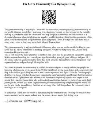 The Giver Community Is A Dystopia Essay
The giver community is a dystopia. I know this because when you compare the giver community to
our world it takes a minute but I guarantee it is a dystopia, you can see this because on the out side
looking in, you know all of the secrets that make up the giver community. another reason it is a
dystopia is because when people imagine a perfect world it is not anything like the community of the
giver, lastly is the fact that the government plans out people s lives. I will go into detail and make
many other points in this essay about both sides of this question.
The giver community is a dystopia first of all because when you are on the outside looking in, you
know that the whole community is made up of secrets. You know that people can ... Show more
content on Helpwriting.net ...
This is just one of the many examples in the book that show that the government can control your life.
Not to mention how they also control your significant other, your job, your siblings, and your life
decisions, and even your personality traits. Just think about no being able to choose the person your
supposed to love and get through life together with.
You could argue that the community is a utopia because everyone is happy and that the people not
knowing what is going on is a good thing. Or that people not saying mean things and expressing what
they truly feel is a good thing because it won t cause arguments and fights. Even the fact that people
don t have a choice with family and more importantly significant others could mean that there are no
divorces and no fights about who Marries who. Another example why it could be a utopia is that
people don t have to choose their jobs so they don t need too tire themselves out working super hard
just to get the job that you want. I agree that the government choosing and planning your whole life
out for you can be a good thing. But their are so many other bad things about the community that it
outweighs all of the good.
In conclusion I think that the leader is dehumanizing the community and focusing too much on the
requirements to have a utopia and not how the actual citizens would feel if they knew
... Get more on HelpWriting.net ...
 
