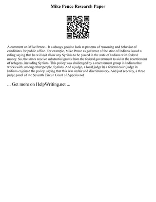 Mike Pence Research Paper
A comment on Mike Pence... It s always good to look at patterns of reasoning and behavior of
candidates for public office. For example, Mike Pence as governor of the state of Indiana issued a
ruling saying that he will not allow any Syrians to be placed in the state of Indiana with federal
money. So, the states receive substantial grants from the federal government to aid in the resettlement
of refugees, including Syrians. This policy was challenged by a resettlement group in Indiana that
works with, among other people, Syrians. And a judge, a local judge in a federal court judge in
Indiana enjoined the policy, saying that this was unfair and discriminatory. And just recently, a three
judge panel of the Seventh Circuit Court of Appeals not
... Get more on HelpWriting.net ...
 