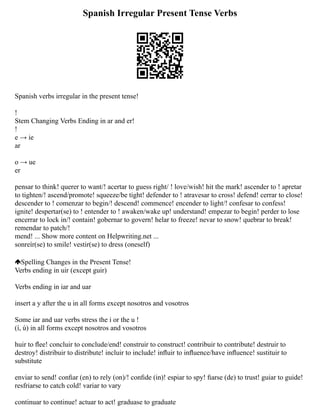 Spanish Irregular Present Tense Verbs
Spanish verbs irregular in the present tense!
!
Stem Changing Verbs Ending in ar and er!
!
e → ie
ar
o → ue
er
pensar to think! querer to want/! acertar to guess right/ ! love/wish! hit the mark! ascender to ! apretar
to tighten/! ascend/promote! squeeze/be tight! defender to ! atravesar to cross! defend! cerrar to close!
descender to ! comenzar to begin/! descend! commence! encender to light/! confesar to confess!
ignite! despertar(se) to ! entender to ! awaken/wake up! understand! empezar to begin! perder to lose
encerrar to lock in/! contain! gobernar to govern! helar to freeze! nevar to snow! quebrar to break!
remendar to patch/!
mend! ... Show more content on Helpwriting.net ...
sonreír(se) to smile! vestir(se) to dress (oneself)
Spelling Changes in the Present Tense!
Verbs ending in uir (except guir)
Verbs ending in iar and uar
insert a y after the u in all forms except nosotros and vosotros
Some iar and uar verbs stress the i or the u !
(í, ú) in all forms except nosotros and vosotros
huir to ﬂee! concluir to conclude/end! construir to construct! contribuir to contribute! destruir to
destroy! distribuir to distribute! incluir to include! inﬂuir to inﬂuence/have inﬂuence! sustituir to
substitute
enviar to send! conﬁar (en) to rely (on)/! conﬁde (in)! espiar to spy! ﬁarse (de) to trust! guiar to guide!
resfriarse to catch cold! variar to vary
continuar to continue! actuar to act! graduase to graduate
 