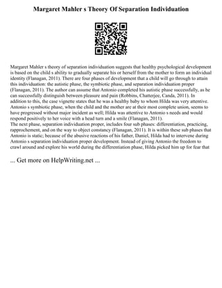 Margaret Mahler s Theory Of Separation Individuation
Margaret Mahler s theory of separation individuation suggests that healthy psychological development
is based on the child s ability to gradually separate his or herself from the mother to form an individual
identity (Flanagan, 2011). There are four phases of development that a child will go through to attain
this individuation: the autistic phase, the symbiotic phase, and separation individuation proper
(Flanagan, 2011). The author can assume that Antonio completed his autistic phase successfully, as he
can successfully distinguish between pleasure and pain (Robbins, Chatterjee, Canda, 2011). In
addition to this, the case vignette states that he was a healthy baby to whom Hilda was very attentive.
Antonio s symbiotic phase, when the child and the mother are at their most complete union, seems to
have progressed without major incident as well; Hilda was attentive to Antonio s needs and would
respond positively to her voice with a head turn and a smile (Flanagan, 2011).
The next phase, separation individuation proper, includes four sub phases: differentiation, practicing,
rapprochement, and on the way to object constancy (Flanagan, 2011). It is within these sub phases that
Antonio is static; because of the abusive reactions of his father, Daniel, Hilda had to intervene during
Antonio s separation individuation proper development. Instead of giving Antonio the freedom to
crawl around and explore his world during the differentiation phase, Hilda picked him up for fear that
... Get more on HelpWriting.net ...
 