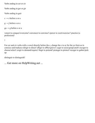 Verbs ending in cer or cir
Verbs ending in ger or gir
Verbs ending in guir
c → z before o or a
g → j before o or a
gu → g before o or a
vencer to conquer/overcome! convencer to convince! ejercer to exert/exercise/! practice (a
profession)!
!
For cer and cir verbs with a vowel directly before the c, change the c to zc for the yo form as in
conozco and traduzco dirigir to direct! aﬂigir to afﬂict/grieve! coger to seize/grasp/catch! escoger to
choose/select! exigir to demand/require! ﬁngir to pretend! proteger to protect! recoger to gather/pick
up
distinguir to distinguish!
... Get more on HelpWriting.net ...
 