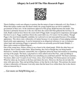 Allegory In Lord Of The Flies Research Paper
Thesis Golding s work uses allegory to portray that the nature of man is inherently evil. Key Points 1.
When their plane crashes onto the desert island, the young English boys are left to establish a
government of their own. At the unanimous approval of the group, Ralph becomes the leader. This
decision is primarily because he is the one who blew the conch shell that gathered the lost boys. In
truth, Ralph could not have blown the conch shell if Piggy hadn t recognized its importance and taught
him how to use it. Piggy could have blown the conch shell, too, if it weren t for his asthma. Though
Piggy is the most knowledgeable candidate, he is plowed over and unaccepted because of his pudgy
appearance. This shows man s inherently evil nature because it is an instance of man judging someone
based solely upon appearance. It can be interpreted as an allegorical reference to war, in instances
where logic and reasoning (Piggy) is ignored to follow an outwardly powerful leader (Ralph). 2. ...
Show more content on Helpwriting.net ...
One of the young boys, Simon, claims to see a beast in the island jungle. While the other boys act
skeptical, fear is clearly within them. When hunting, they feel as though they are being hunted
themselves. Another character, named Phil, has a nightmare about the beast and awakens to something
moving in the jungle. The beast, a pig head on a stick called Lord of the Flies , ends up talking to
Simon. It says, Fancy thinking the Beast was something you could hunt and kill! The beast continues,
You knew, didn t you? I m part of you? Close, close, close! (Golding 143) Simon passes out in panic.
When he wakes up, he returns to the boys and shares the news. However, the boys do not take this
story with open arms. They end up killing Simon, in fear that he is the beast. This portrays the nature
of man is inherently evil because it not only states that the beast lives within them, but is also shown
when an innocent boy is
... Get more on HelpWriting.net ...
 