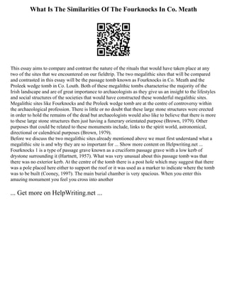 What Is The Similarities Of The Fourknocks In Co. Meath
This essay aims to compare and contrast the nature of the rituals that would have taken place at any
two of the sites that we encountered on our fieldtrip. The two megalithic sites that will be compared
and contrasted in this essay will be the passage tomb known as Fourknocks in Co. Meath and the
Proleek wedge tomb in Co. Louth. Both of these megalithic tombs characterise the majority of the
Irish landscape and are of great importance to archaeologists as they give us an insight to the lifestyles
and social structures of the societies that would have constructed these wonderful megalithic sites.
Megalithic sites like Fourknocks and the Proleek wedge tomb are at the centre of controversy within
the archaeological profession. There is little or no doubt that these large stone structures were erected
in order to hold the remains of the dead but archaeologists would also like to believe that there is more
to these large stone structures then just having a funerary orientated purpose (Brown, 1979). Other
purposes that could be related to these monuments include, links to the spirit world, astronomical,
directional or calendrical purposes (Brown, 1979).
Before we discuss the two megalithic sites already mentioned above we must first understand what a
megalithic site is and why they are so important for ... Show more content on Helpwriting.net ...
Fourknocks 1 is a type of passage grave known as a cruciform passage grave with a low kerb of
drystone surrounding it (Hartnett, 1957). What was very unusual about this passage tomb was that
there was no exterior kerb. At the centre of the tomb there is a post hole which may suggest that there
was a pole placed here either to support the roof or it was used as a marker to indicate where the tomb
was to be built (Cooney, 1997). The main burial chamber is very spacious. When you enter this
amazing monument you feel you cross into another
... Get more on HelpWriting.net ...
 