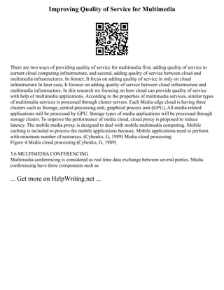 Improving Quality of Service for Multimedia
There are two ways of providing quality of service for multimedia first, adding quality of service to
current cloud computing infrastructure, and second, adding quality of service between cloud and
multimedia infrastructures. In former, It focus on adding quality of service in only on cloud
infrastructure In later case, It focuses on adding quality of service between cloud infrastructure and
multimedia infrastructure. In this research we focusing on how cloud can provide quality of service
with help of multimedia applications. According to the properties of multimedia services, similar types
of multimedia services is processed through cluster servers. Each Media edge cloud is having three
clusters such as Storage, central processing unit, graphical process unit (GPU). All media related
applications will be processed by GPU. Storage types of media applications will be processed through
storage cluster. To improve the performance of media cloud, cloud proxy is proposed to reduce
latency. The mobile media proxy is designed to deal with mobile multimedia computing. Mobile
caching is included to process the mobile applications because, Mobile applications need to perform
with minimum number of resources. (Cybenko, G, 1989) Media cloud processing
Figure 4:Media cloud processing (Cybenko, G, 1989)
3.6 MULTIMEDIA CONFERENCING
Multimedia conferencing is considered as real time data exchange between several parties. Media
conferencing have three components such as
... Get more on HelpWriting.net ...
 