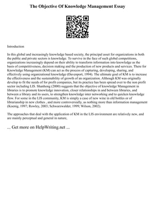 The Objective Of Knowledge Management Essay
Introduction
In this global and increasingly knowledge based society, the principal asset for organizations in both
the public and private sectors is knowledge. To survive in the face of such global competitions,
organizations increasingly depend on their ability to transform information into knowledge as the
basis of competitiveness, decision making and the production of new products and services. There for
Knowledge Management (KM) can act as the process of capturing, developing, sharing, and
effectively using organizational knowledge (Davenport, 1994). The ultimate goal of KM is to increase
the effectiveness and the sustainability of growth of an organization. Although KM was originally
develop to fit the needs of for profit companies, but its practice has been spread over to the non profit
sector including LIS. Shanhong (2000) suggests that the objective of knowledge Management in
libraries is to promote knowledge innovation, closer relationships in and between libraries, and
between a library and its users, to strengthen knowledge inter networking and to quicken knowledge
flow. For some in the LIS community, KM is simply a case of new wine in old bottles or of
librarianship in new clothes , and more controversially, as nothing more than information management
(Koenig, 1997; Rowley, 2003; Schwarzwalder, 1999; Wilson, 2002).
The approaches that deal with the application of KM in the LIS environment are relatively new, and
are mainly perceptual and general in nature,
... Get more on HelpWriting.net ...
 