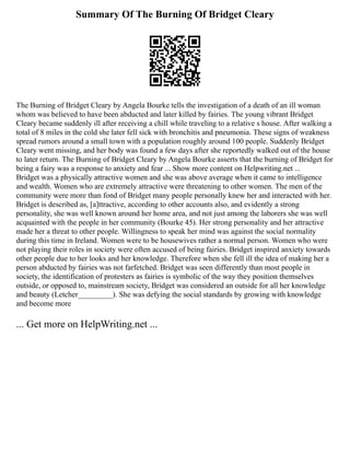 Summary Of The Burning Of Bridget Cleary
The Burning of Bridget Cleary by Angela Bourke tells the investigation of a death of an ill woman
whom was believed to have been abducted and later killed by fairies. The young vibrant Bridget
Cleary became suddenly ill after receiving a chill while traveling to a relative s house. After walking a
total of 8 miles in the cold she later fell sick with bronchitis and pneumonia. These signs of weakness
spread rumors around a small town with a population roughly around 100 people. Suddenly Bridget
Cleary went missing, and her body was found a few days after she reportedly walked out of the house
to later return. The Burning of Bridget Cleary by Angela Bourke asserts that the burning of Bridget for
being a fairy was a response to anxiety and fear ... Show more content on Helpwriting.net ...
Bridget was a physically attractive women and she was above average when it came to intelligence
and wealth. Women who are extremely attractive were threatening to other women. The men of the
community were more than fond of Bridget many people personally knew her and interacted with her.
Bridget is described as, [a]ttractive, according to other accounts also, and evidently a strong
personality, she was well known around her home area, and not just among the laborers she was well
acquainted with the people in her community (Bourke 45). Her strong personality and her attractive
made her a threat to other people. Willingness to speak her mind was against the social normality
during this time in Ireland. Women were to be housewives rather a normal person. Women who were
not playing their roles in society were often accused of being fairies. Bridget inspired anxiety towards
other people due to her looks and her knowledge. Therefore when she fell ill the idea of making her a
person abducted by fairies was not farfetched. Bridget was seen differently than most people in
society, the identification of protesters as fairies is symbolic of the way they position themselves
outside, or opposed to, mainstream society, Bridget was considered an outside for all her knowledge
and beauty (Letcher_________). She was defying the social standards by growing with knowledge
and become more
... Get more on HelpWriting.net ...
 