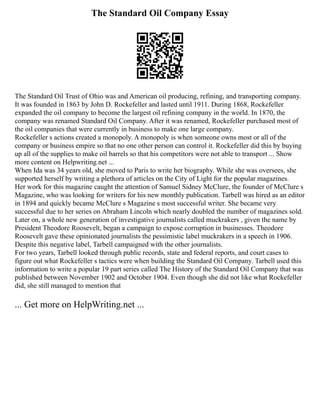 The Standard Oil Company Essay
The Standard Oil Trust of Ohio was and American oil producing, refining, and transporting company.
It was founded in 1863 by John D. Rockefeller and lasted until 1911. During 1868, Rockefeller
expanded the oil company to become the largest oil refining company in the world. In 1870, the
company was renamed Standard Oil Company. After it was renamed, Rockefeller purchased most of
the oil companies that were currently in business to make one large company.
Rockefeller s actions created a monopoly. A monopoly is when someone owns most or all of the
company or business empire so that no one other person can control it. Rockefeller did this by buying
up all of the supplies to make oil barrels so that his competitors were not able to transport ... Show
more content on Helpwriting.net ...
When Ida was 34 years old, she moved to Paris to write her biography. While she was oversees, she
supported herself by writing a plethora of articles on the City of Light for the popular magazines.
Her work for this magazine caught the attention of Samuel Sidney McClure, the founder of McClure s
Magazine, who was looking for writers for his new monthly publication. Tarbell was hired as an editor
in 1894 and quickly became McClure s Magazine s most successful writer. She became very
successful due to her series on Abraham Lincoln which nearly doubled the number of magazines sold.
Later on, a whole new generation of investigative journalists called muckrakers , given the name by
President Theodore Roosevelt, began a campaign to expose corruption in businesses. Theodore
Roosevelt gave these opinionated journalists the pessimistic label muckrakers in a speech in 1906.
Despite this negative label, Tarbell campaigned with the other journalists.
For two years, Tarbell looked through public records, state and federal reports, and court cases to
figure out what Rockefeller s tactics were when building the Standard Oil Company. Tarbell used this
information to write a popular 19 part series called The History of the Standard Oil Company that was
published between November 1902 and October 1904. Even though she did not like what Rockefeller
did, she still managed to mention that
... Get more on HelpWriting.net ...
 