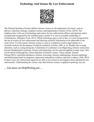 Technology And Science By Law Enforcement
The National Institute of Justice defines forensic science as, the application of science, such as
physics, chemistry, biology, computer science, and engineering to matters of law, (2014). The
emphasis here is the use of technology and science by law enforcement officers and agencies and is
accepted and recognized by the criminal justice system. It is seen as scientific technology or
Criminalistics, (Dempsey Forst, 2013). While technology plays a role in this, it is most recognized by
the use of science by law enforcement and allowing scientific information to be admissible in the
court of law. For this reason, forensic science is seen as a method to resolve legal matters or a
scientific analysis for the purpose of judicial resolution, (Collins, 2007, p. 2). Weather this is using
chemistry, such as a drug testing kit, to determine if a substance is an illegal drug, forensic science has
become fundamental to policing. Science and technology can be used and applied in many ways. This
can be observed through the various branches of forensic science. These include: forensic
biology/DNA, controlled substances, forensic toxicology, forensic anthropology, forensic pathology
and medicolegal death investigation, impression and pattern evidence, and trace evidence, (NIJ, 2014).
In these ways, law enforcement agencies are able to use science to investigate crimes and practice law
enforcement. Understanding the various ways that forensic science is applied in policing, one can
... Get more on HelpWriting.net ...
 