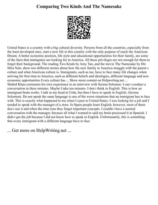 Comparing Two Kinds And The Namesake
United States is a country with a big cultural diversity. Persons from all the countries, especially from
the least developed ones, start a new life in this country with the only purpose of reach the American
Dream. A better economic position, life style and educational opportunities for their family, are some
of the facts that immigrates are looking for in America. All these privileges are not enough for them to
forget their background. The reading Two Kinds by Amy Tan, and the movie The Namesake by Dir.
Mira Nair, show two different stories about how the new family in America struggle with the parent s
culture and what American culture is. Immigrants, such as me, have to face many life changes when
arriving for first time to America, such as different beliefs and ideologies, different language and new
economic opportunities Every culture has ... Show more content on Helpwriting.net ...
Shahid Khan comments his own experience in an interview with Serena Solomon: I can t conduct a
conversation in three minutes. Maybe I take ten minutes. I don t think in English. This is how an
immigrant brain works. I talk in my head in Urdu, but then I have to speak in English. (Serena
Solomon). Do not speak the same language is one of the worst situations that an immigrant has to face
with. This is exactly what happened to me when I came to United States. I was looking for a job and I
needed to speak with the manager of a store. In Spain people learn English, however, most of them
don t use it and when the time runs they forget important concepts. I couldn t have a normal
conversation with the manager, because all what I wanted to said my brain processed it in Spanish. I
didn t get the job because I did not know how to speak in English. Unfortunately, this is something
that every immigrant with a different language have to face
... Get more on HelpWriting.net ...
 