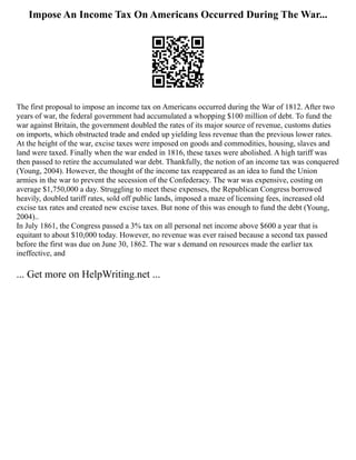 Impose An Income Tax On Americans Occurred During The War...
The first proposal to impose an income tax on Americans occurred during the War of 1812. After two
years of war, the federal government had accumulated a whopping $100 million of debt. To fund the
war against Britain, the government doubled the rates of its major source of revenue, customs duties
on imports, which obstructed trade and ended up yielding less revenue than the previous lower rates.
At the height of the war, excise taxes were imposed on goods and commodities, housing, slaves and
land were taxed. Finally when the war ended in 1816, these taxes were abolished. A high tariff was
then passed to retire the accumulated war debt. Thankfully, the notion of an income tax was conquered
(Young, 2004). However, the thought of the income tax reappeared as an idea to fund the Union
armies in the war to prevent the secession of the Confederacy. The war was expensive, costing on
average $1,750,000 a day. Struggling to meet these expenses, the Republican Congress borrowed
heavily, doubled tariff rates, sold off public lands, imposed a maze of licensing fees, increased old
excise tax rates and created new excise taxes. But none of this was enough to fund the debt (Young,
2004)..
In July 1861, the Congress passed a 3% tax on all personal net income above $600 a year that is
equitant to about $10,000 today. However, no revenue was ever raised because a second tax passed
before the first was due on June 30, 1862. The war s demand on resources made the earlier tax
ineffective, and
... Get more on HelpWriting.net ...
 