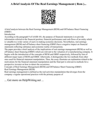 A Brief Analysis Of The Real Earnings Management ( Rem )...
A brief analysis between the Real Earnings Management (REM) and Off balance Sheet Financing
(OBSF)
Introduction
According to the paragraph 9 of AASB 101, the purpose of financial statements is to provide
information referred to the financial position, financial performance and cash flows of an entity which
is valuable to a wide variety of users in making economic decisions. Nevertheless, real earnings
management (REM) and off balance sheet financing (OBSF) have a negative impact on financial
statements reflecting substance and economic reality of transactions.
The paper provides a brief analysis of the implications of real earnings management (REM) as well as
off balance sheet financing (OBSF) which are relevant to the valuation of a manufacturing company. It
begins with the introduction of the concepts of REM and OBSF respectively, followed by lists of
different major types of REM and OBSF. Afterwards, it distinguishes the two methods from other
ones used for financial statement manipulation. Then, the essay illustrates an explanation related to the
motivations for the financial statement manipulation and the final part is relevant to methods for a
perspective investor on how to detect the occurrence.
Concepts of Real Earnings Management (REM) and Off balance Sheet Financing (OBSF)
Real Earnings Management (REM)
Real earnings management is defined as the real activities manipulation that diverges from the
company s regular operational practices with the primary purpose of
... Get more on HelpWriting.net ...
 