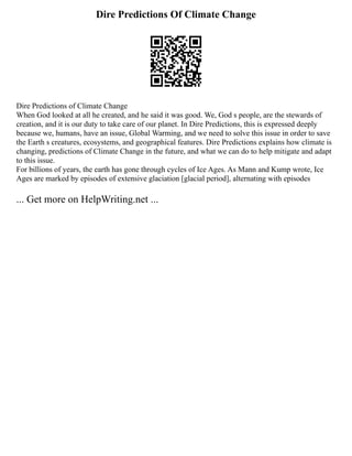 Dire Predictions Of Climate Change
Dire Predictions of Climate Change
When God looked at all he created, and he said it was good. We, God s people, are the stewards of
creation, and it is our duty to take care of our planet. In Dire Predictions, this is expressed deeply
because we, humans, have an issue, Global Warming, and we need to solve this issue in order to save
the Earth s creatures, ecosystems, and geographical features. Dire Predictions explains how climate is
changing, predictions of Climate Change in the future, and what we can do to help mitigate and adapt
to this issue.
For billions of years, the earth has gone through cycles of Ice Ages. As Mann and Kump wrote, Ice
Ages are marked by episodes of extensive glaciation [glacial period], alternating with episodes
... Get more on HelpWriting.net ...
 