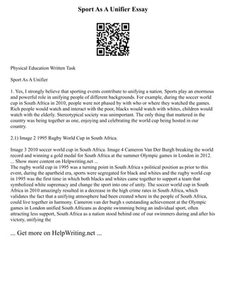 Sport As A Unifier Essay
Physical Education Written Task
Sport As A Unifier
1. Yes, I strongly believe that sporting events contribute to unifying a nation. Sports play an enormous
and powerful role in unifying people of different backgrounds. For example, during the soccer world
cup in South Africa in 2010, people were not phased by with who or where they watched the games.
Rich people would watch and interact with the poor, blacks would watch with whites, children would
watch with the elderly. Stereotypical society was unimportant. The only thing that mattered in the
country was being together as one, enjoying and celebrating the world cup being hosted in our
country.
2.1) Image 2 1995 Rugby World Cup in South Africa.
Image 3 2010 soccer world cup in South Africa. Image 4 Cameron Van Der Burgh breaking the world
record and winning a gold medal for South Africa at the summer Olympic games in London in 2012.
... Show more content on Helpwriting.net ...
The rugby world cup in 1995 was a turning point in South Africa s political position as prior to this
event, during the apartheid era, sports were segregated for black and whites and the rugby world cup
in 1995 was the first time in which both blacks and whites came together to support a team that
symbolized white supremacy and change the sport into one of unity. The soccer world cup in South
Africa in 2010 amazingly resulted in a decrease in the high crime rates in South Africa, which
validates the fact that a unifying atmosphere had been created where in the people of South Africa,
could live together in harmony. Cameron van der burgh s outstanding achievement at the Olympic
games in London unified South Africans as despite swimming being an individual sport, often
attracting less support, South Africa as a nation stood behind one of our swimmers during and after his
victory, unifying the
... Get more on HelpWriting.net ...
 