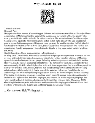Why Is Gandhi Unjust
3A Isaiah Williams
Research Paper
Have you ever been accused of something you didn t do and weren t responsible for? The unjustifiable
assassination of Mohandas Gandhi, leader of the Indian peace movement, robbed the country of its
most powerful leader and incited calls for violence and war. The assassination of Gandhi was unjust
because he was a part of a peaceful movement and an Indian rights activist who lead a successful
protest against British occupation of his country that garnered the world s attention. In 1948, Gandhi
was killed by Nathuram Godse in New Delhi, India. Godse was a political activist who claimed that
assassinating Gandhi was necessary in retaliation for Gandhi giving away part of India to Muslims.
(QUOTE).
Gandhi has often ... Show more content on Helpwriting.net ...
In many cases Gandhi was a peace broker between the two groups and helped them to support the idea
of peace and unity to fight against oppression. Godse believed that Gandhi s tolerance of Muslims
sparked the conflict between the two groups following Indian independence and made India weaker.
However, Gandhi was not an architect of the terms of the partition but was held accountable for the
consequences by his killer. Gandhi played an active role in the negotiations, but he could not prevail in
his hope for a unified India. Instead, the final plan called for the partition of the subcontinent along
religious lines... (Dalrymple 2015) Godse blamed the sectarian violence on Gandhi but did not
acknowledge that it was the split along religious lines that did the most damage to India as a country.
Prior to that break the two groups co existed in a largely peaceful manner. In the nineteenth century,
India was still a place where traditions, languages, and cultures cut across religious groupings, and
where people did not define themselves primarily through their religious faith. (Dalrymple 2015)
Gandhi s philosophy of peace and tolerance was instrumental in forging peace between Hindu s and
Muslims. Without Gandhi there to lead and broker peace, the violence became
... Get more on HelpWriting.net ...
 