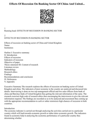 Effects Of Recession On Banking Sector Of China And United...
1
Running head: EFFECTS OF RECESSION IN BANKING SECTOR
2
EFFECTS OF RECESSION IN BANKING SECTOR
Effects of recession on banking sector of China and United Kingdom
Name:
Institution:
Outline I. Executive summary
II. Introduction
Effects of recession
Indicators of recession
Objective of paper
Thesis statement III. Content of research
Literature review
Methodology
Research ethics
Findings
Recommendations and conclusion
IV. References
V. Appendix
Executive Summary The research explores the effects of recession on banking sector of United
Kingdom and china. The indicators of poor economy in the country are analyzed and discussed into
details. Interviewing is done on two top management official and two sales officers from bank of
china and Barclays bank of United Kingdom thus getting the relevant information of the same. The
research exercises high code of research ethics thus encouraging the interviewers to give the relevant
information required. The findings are recorded so as to be analyzed and assessment thus coming up
with the appropriate recommendation to curb or rather minimizes high chances of recession in both
countries.
Introduction
The economy indicator is carried out through analyzing the activities carried out in a particular
country which will lead towards economic growth or rather deter economic growth. The indicators
found in economic help in analyzing the economic performance of a particular country thus
determining whether
 