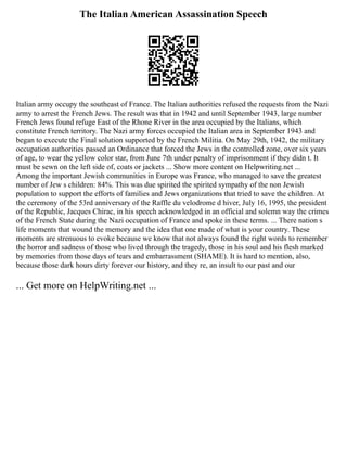 The Italian American Assassination Speech
Italian army occupy the southeast of France. The Italian authorities refused the requests from the Nazi
army to arrest the French Jews. The result was that in 1942 and until September 1943, large number
French Jews found refuge East of the Rhone River in the area occupied by the Italians, which
constitute French territory. The Nazi army forces occupied the Italian area in September 1943 and
began to execute the Final solution supported by the French Militia. On May 29th, 1942, the military
occupation authorities passed an Ordinance that forced the Jews in the controlled zone, over six years
of age, to wear the yellow color star, from June 7th under penalty of imprisonment if they didn t. It
must be sewn on the left side of, coats or jackets ... Show more content on Helpwriting.net ...
Among the important Jewish communities in Europe was France, who managed to save the greatest
number of Jew s children: 84%. This was due spirited the spirited sympathy of the non Jewish
population to support the efforts of families and Jews organizations that tried to save the children. At
the ceremony of the 53rd anniversary of the Raffle du velodrome d hiver, July 16, 1995, the president
of the Republic, Jacques Chirac, in his speech acknowledged in an official and solemn way the crimes
of the French State during the Nazi occupation of France and spoke in these terms. ... There nation s
life moments that wound the memory and the idea that one made of what is your country. These
moments are strenuous to evoke because we know that not always found the right words to remember
the horror and sadness of those who lived through the tragedy, those in his soul and his flesh marked
by memories from those days of tears and embarrassment (SHAME). It is hard to mention, also,
because those dark hours dirty forever our history, and they re, an insult to our past and our
... Get more on HelpWriting.net ...
 
