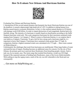 How To Evaluate New Orleans And Hurricane Katrina
Evaluating New Orleans and Hurricane Katrina
I. Introduction Of the several natural disasters that humanity has faced, Hurricane Katrina was one of
the deadliest; it caused a depressingly high death toll of 1,833. In addition to taking human lives,
Katrina caused massive economic destruction. In fact, it s the costliest natural disaster in US history
with damage worth $108 billion. In order to impart destruction of such magnitude, Katrina had to be
fearfully strong. The intensity of a hurricane is usually based on classification according to the Saffir
Simpson hurricane wind scale. This scale categorizes hurricanes by their maximum sustained winds
ranging from Category 1 to Category 5. When it comes to Hurricane Katrina, it s no surprise that it
was rated as a Category 5 hurricane. To get a feel for how strong such a hurricane might be, it s
important to know that Category 5 hurricanes have sustained winds greater than 157 mph. In
comparison, Katrina s highest sustained winds were calculated to be 175 mph. ... Show more content
on Helpwriting.net ...
Unfortunately, the challenges that result from hurricanes are multifaceted. When large bodies of water
surround the area of impact, flooding becomes an additional cause for concern. For the city of New
Orleans, the primary goal was to prevent these floodwaters from breaching people s homes. Such a
task was, by no means, easy. The storm surge that resulted from Katrina s wrath was 20 ft high.
Instead of the expected outcome of holding back floodwaters, many of the levees failed miserably.
With nothing to stop the raging waters, much of the city was left vulnerable to the flood and was
consequently
... Get more on HelpWriting.net ...
 