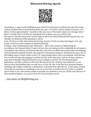 Distracted Driving Speech
According to a report on the Huffington post around 10 Americans are killed every day from motor
vehicle accidents that involved distracted driving, and 1 in 4 motor vehicle crashes involved a cell
phone. It takes approximately 5 seconds to take your eyes of the road to read a text message and of
those 5 seconds only 2 of them are considered safe to glance your eyes off the road.
My name is Amanda Taylor and I m here today to talk to you about distracted driving and why you
shouldn t be distracted while operating a vehicle.
First, I ll tell you a little about distracted driving, Second, I ll tell you about the dangers of it, and
Lastly, I ll tell you some solutions to distracted driving.
To begin, what is distracted driving? Distracted ... Show more content on Helpwriting.net ...
According to the National Safety Council, drivers who are looking out the windshield, do not process
everything in the roadway environment that they must know to effectively monitor their surroundings,
seek and identify potential hazards, and respond to unexpected situations. Distracted driving is one of
the leading causes of fatal crashes in the U.S., many people believe they can multitask while driving,
but in reality driving and engaging in another activity at the same time, such as, texting, requires a
great deal of thought. Being distracted not only endangers yourself, but also the passengers,
pedestrians, and other vehicles on the road. Driving can be fun, relaxing, and sometimes it even
relieves stress and problems that you may have in your life, but, it can also have potential dangers
including, bad weather conditions, road hazards, or hazards from other drivers. It only takes a couple
of seconds for someone or something to run out in the road, or another driver to come to complete
stop in front of you, and in those couple of seconds you could have your eye off the road. Because of
these potential dangers, you need to have all of your attention on the
... Get more on HelpWriting.net ...
 